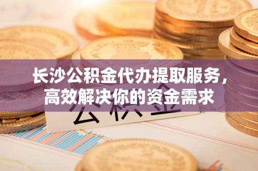 湖南长沙公积金代办提取服务，高效解决你的资金需求