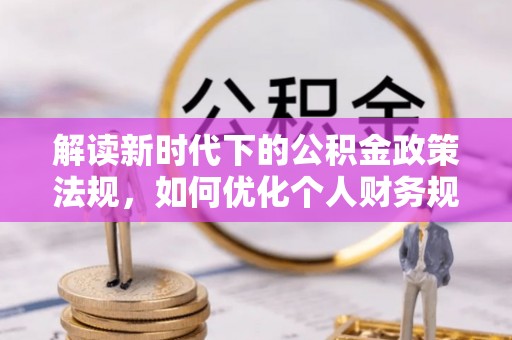 湖南解读新时代下的公积金政策法规，如何优化个人财务规划