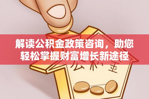 湖南解读公积金政策咨询，助您轻松掌握财富增长新途径