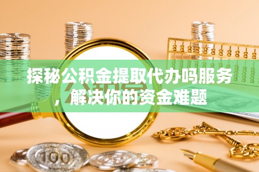 湖南探秘公积金提取代办吗服务，解决你的资金难题