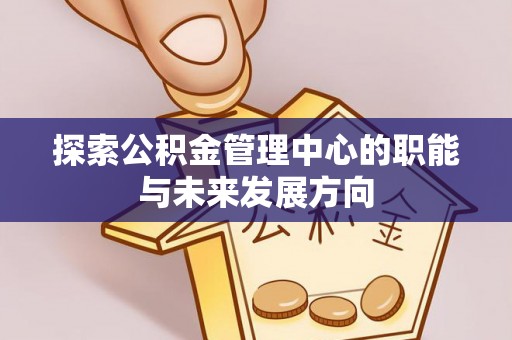 湖南探索公积金管理中心的职能与未来发展方向