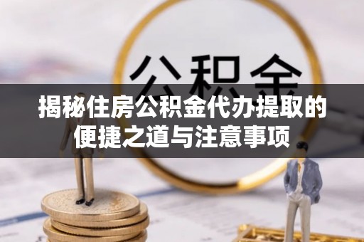湖南揭秘住房公积金代办提取的便捷之道与注意事项