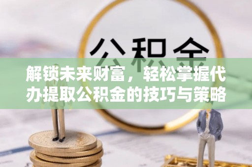 湖南解锁未来财富，轻松掌握代办提取公积金的技巧与策略